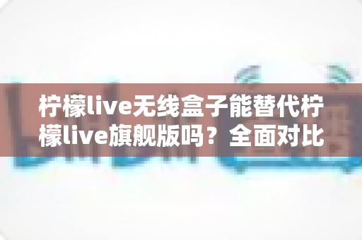 柠檬live无线盒子能替代柠檬live旗舰版吗？全面对比分析帮你做出明智选择