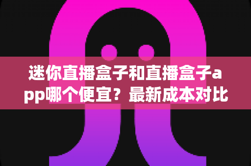 迷你直播盒子和直播盒子app哪个便宜?最新成本对比与高性价比选购指南 迷你直播盒子和直播盒子app哪个便宜?最新成本对比与高性价比选购指南