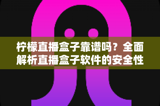 柠檬直播盒子靠谱吗?全面解析直播盒子软件的安全性、风险与避坑指南 柠檬直播盒子靠谱吗?全面解析直播盒子软件的安全性、风险与避坑指南