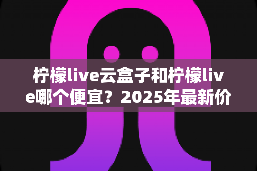 柠檬live云盒子和柠檬live哪个便宜？2025年最新价格对比与选购全攻略