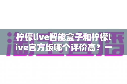 柠檬live智能盒子和柠檬live官方版哪个评价高？一篇看懂口碑差异的深度测评指南