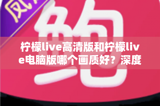 柠檬live高清版和柠檬live电脑版哪个画质好？深度画质对比全解析与使用指南