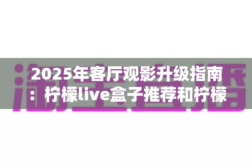 2025年客厅观影升级指南：柠檬live盒子推荐和柠檬live无线盒子哪个更值得买？看完这篇再下单不后悔