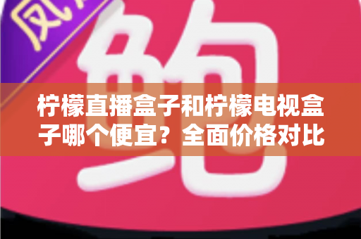 柠檬直播盒子和柠檬电视盒子哪个便宜?全面价格对比与高性价比选购指南 柠檬直播盒子和柠檬电视盒子哪个便宜?全面价格对比与高性价比选购指南