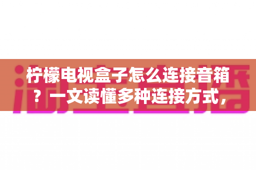 柠檬电视盒子怎么连接音箱？一文读懂多种连接方式，轻松打造家庭影院级震撼音效