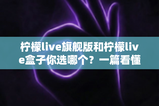 柠檬live旗舰版和柠檬live盒子你选哪个？一篇看懂差异的深度选购指南