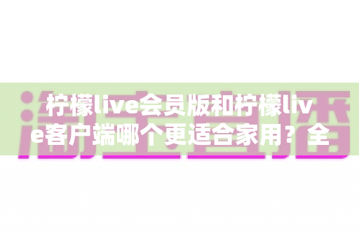 柠檬live会员版和柠檬live客户端哪个更适合家用?全方位对比帮你选对版本 柠檬live会员版和柠檬live客户端哪个更适合家用?全方位对比帮你选对版本