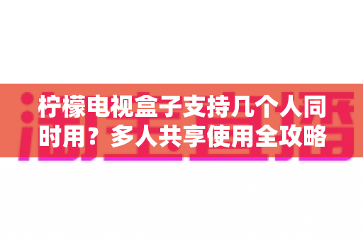 柠檬电视盒子支持几个人同时用?多人共享使用全攻略,看完秒懂 柠檬电视盒子支持几个人同时用?多人共享使用全攻略,看完秒懂