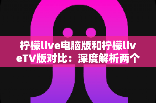 柠檬live电脑版和柠檬liveTV版对比：深度解析两个版本的区别，帮你选出最适合的观看方式