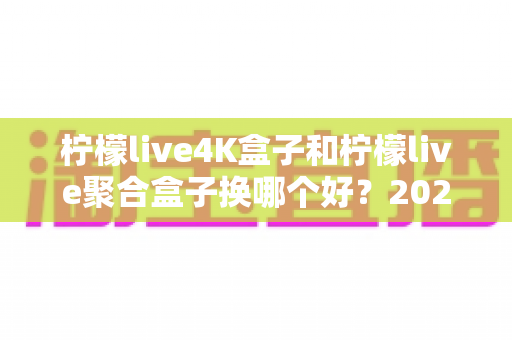 柠檬live4K盒子和柠檬live聚合盒子换哪个好？2025年最全选购对比指南，帮你一次选对不踩坑