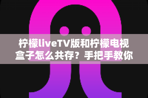 柠檬liveTV版和柠檬电视盒子怎么共存?手把手教你实现双版本兼容安装与流畅使用 柠檬liveTV版和柠檬电视盒子怎么共存?手把手教你实现双版本兼容安装与流畅使用