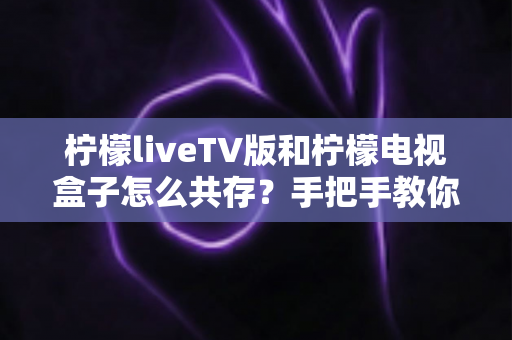柠檬liveTV版和柠檬电视盒子怎么共存？手把手教你实现双版本兼容安装与流畅使用