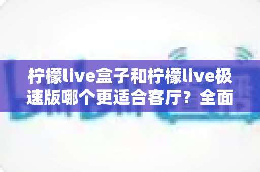 柠檬live盒子和柠檬live极速版哪个更适合客厅？全面对比解析帮你选出最佳客厅观影方案