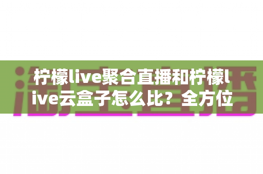 柠檬live聚合直播和柠檬live云盒子怎么比？全方位深度对比与选购指南帮你找到最适合的观影方案