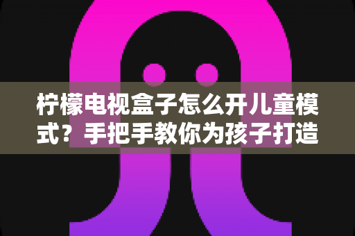 柠檬电视盒子怎么开儿童模式?手把手教你为孩子打造安全健康的观影环境 柠檬电视盒子怎么开儿童模式?手把手教你为孩子打造安全健康的观影环境