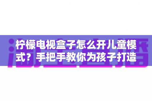 柠檬电视盒子怎么开儿童模式？手把手教你为孩子打造安全健康的观影环境