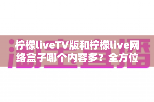 柠檬liveTV版和柠檬live网络盒子哪个内容多?全方位深度对比解析,帮你找到内容更丰富的观影方案 柠檬liveTV版和柠檬live网络盒子哪个内容多?全方位深度对比解析,帮你找到内容更丰富的观影方案