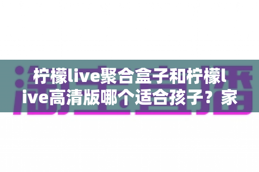 柠檬live聚合盒子和柠檬live高清版哪个适合孩子?家长必看的选购与使用指南 柠檬live聚合盒子和柠檬live高清版哪个适合孩子?家长必看的选购与使用指南