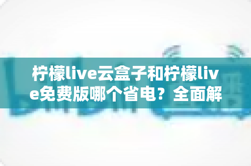 柠檬live云盒子和柠檬live免费版哪个省电?全面解析两款版本的功耗差异与省电技巧 柠檬live云盒子和柠檬live免费版哪个省电?全面解析两款版本的功耗差异与省电技巧