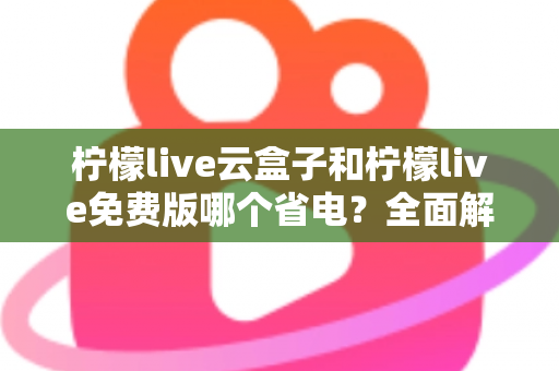 柠檬live云盒子和柠檬live免费版哪个省电？全面解析两款版本的功耗差异与省电技巧