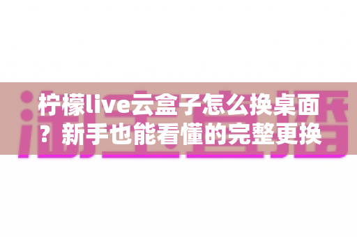 柠檬live云盒子怎么换桌面？新手也能看懂的完整更换桌面教程与实用指南