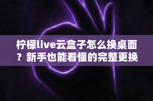 柠檬live云盒子怎么换桌面？新手也能看懂的完整更换桌面教程与实用指南
