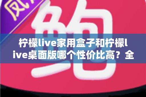 柠檬live家用盒子和柠檬live桌面版哪个性价比高？全方位对比评测助你理性选择
