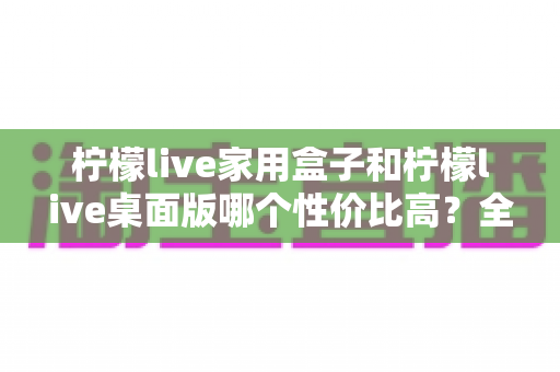 柠檬live家用盒子和柠檬live桌面版哪个性价比高？全方位对比评测助你理性选择
