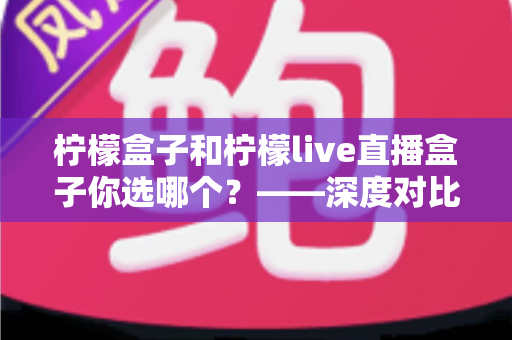 柠檬盒子和柠檬live直播盒子你选哪个?——深度对比分析助你做出明智选择 柠檬盒子和柠檬live直播盒子你选哪个?——深度对比分析助你做出明智选择