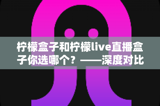 柠檬盒子和柠檬live直播盒子你选哪个？——深度对比分析助你做出明智选择