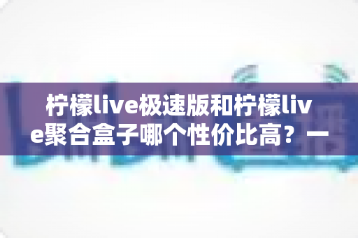 柠檬live极速版和柠檬live聚合盒子哪个性价比高？一文读懂两大热门选择的真实差异与选购建议