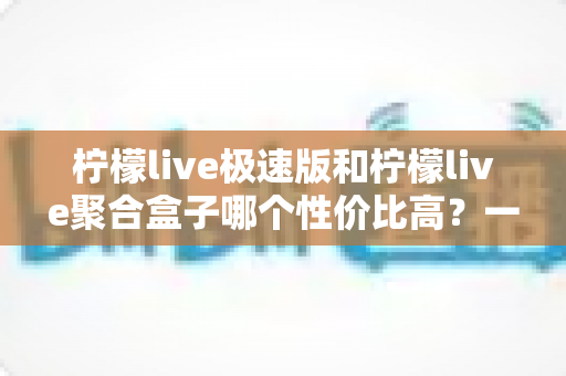 柠檬live极速版和柠檬live聚合盒子哪个性价比高？一文读懂两大热门选择的真实差异与选购建议