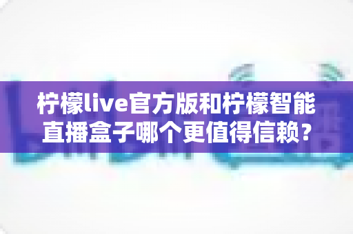 柠檬live官方版和柠檬智能直播盒子哪个更值得信赖?全方位对比评测与选购避坑指南 柠檬live官方版和柠檬智能直播盒子哪个更值得信赖?全方位对比评测与选购避坑指南