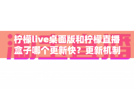 柠檬live桌面版和柠檬直播盒子哪个更新快？更新机制、频率与使用体验全方位深度对比解析