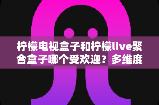 柠檬电视盒子和柠檬live聚合盒子哪个受欢迎?多维度深度对比帮你选对不选贵 柠檬电视盒子和柠檬live聚合盒子哪个受欢迎?多维度深度对比帮你选对不选贵