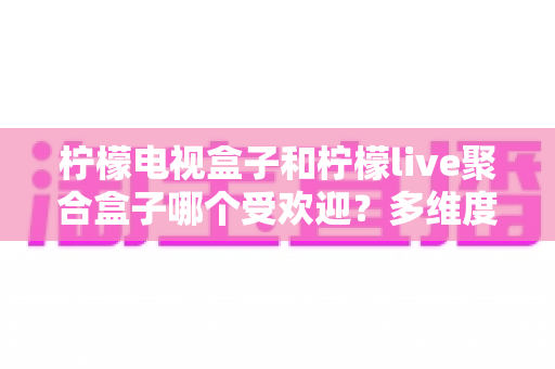 柠檬电视盒子和柠檬live聚合盒子哪个受欢迎?多维度深度对比帮你选对不选贵 柠檬电视盒子和柠檬live聚合盒子哪个受欢迎?多维度深度对比帮你选对不选贵