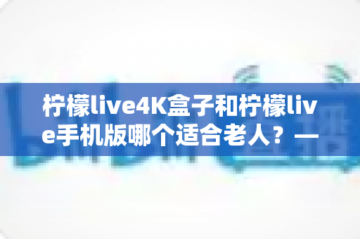 柠檬live4K盒子和柠檬live手机版哪个适合老人？——为长辈挑选观影设备的完整指南