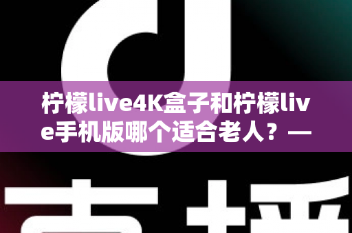 柠檬live4K盒子和柠檬live手机版哪个适合老人？——为长辈挑选观影设备的完整指南