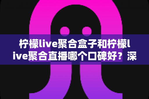 柠檬live聚合盒子和柠檬live聚合直播哪个口碑好？深度对比解析助你选对不踩坑