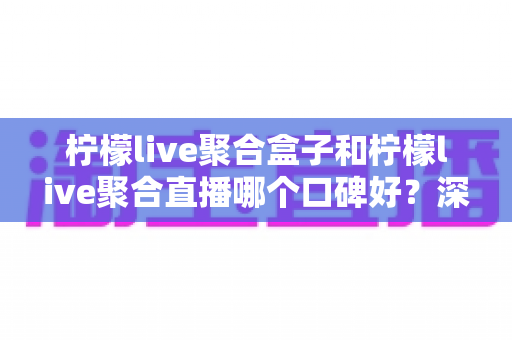 柠檬live聚合盒子和柠檬live聚合直播哪个口碑好？深度对比解析助你选对不踩坑