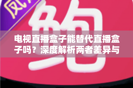 电视直播盒子能替代直播盒子吗？深度解析两者差异与选购指南
