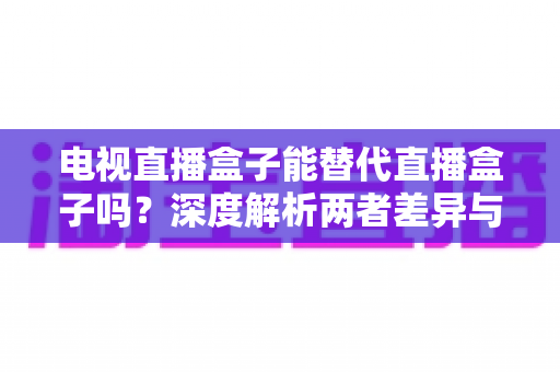电视直播盒子能替代直播盒子吗？深度解析两者差异与选购指南