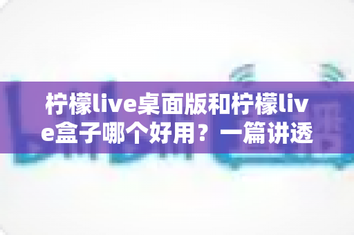 柠檬live桌面版和柠檬live盒子哪个好用?一篇讲透选择逻辑的深度对比评测指南 柠檬live桌面版和柠檬live盒子哪个好用?一篇讲透选择逻辑的深度对比评测指南