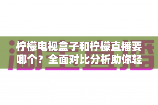 柠檬电视盒子和柠檬直播要哪个？全面对比分析助你轻松做出最佳选择