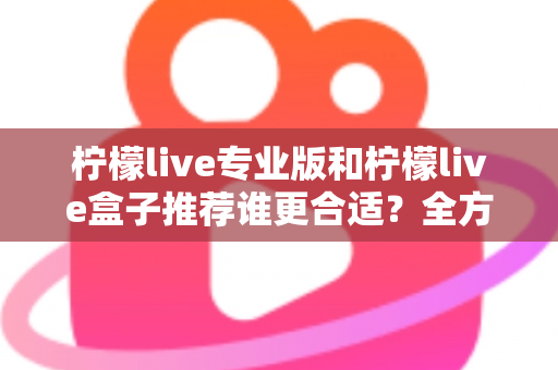 柠檬live专业版和柠檬live盒子推荐谁更合适?全方位对比评测助你一次选对直播助手 柠檬live专业版和柠檬live盒子推荐谁更合适?全方位对比评测助你一次选对直播助手