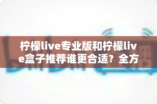 柠檬live专业版和柠檬live盒子推荐谁更合适?全方位对比评测助你一次选对直播助手 柠檬live专业版和柠檬live盒子推荐谁更合适?全方位对比评测助你一次选对直播助手