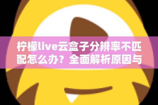 柠檬live云盒子分辨率不匹配怎么办?全面解析原因与实用解决方法 柠檬live云盒子分辨率不匹配怎么办?全面解析原因与实用解决方法