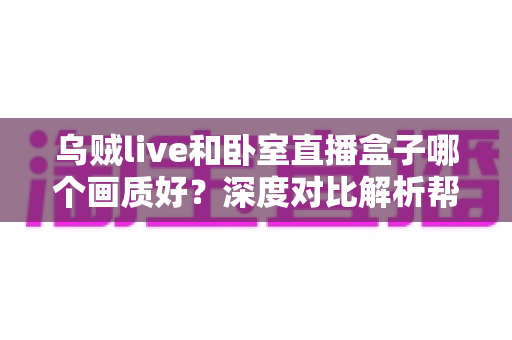 乌贼live和卧室直播盒子哪个画质好？深度对比解析帮你选对直播设备