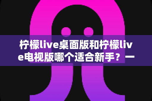 柠檬live桌面版和柠檬live电视版哪个适合新手?一文读懂两大版本差异,帮你快速做出正确选择 柠檬live桌面版和柠檬live电视版哪个适合新手?一文读懂两大版本差异,帮你快速做出正确选择