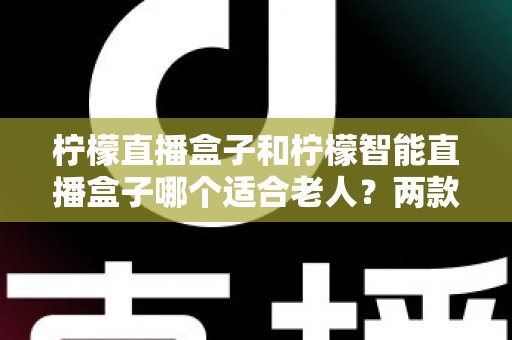 柠檬直播盒子和柠檬智能直播盒子哪个适合老人?两款直播盒子的详细对比与选购全攻略 柠檬直播盒子和柠檬智能直播盒子哪个适合老人?两款直播盒子的详细对比与选购全攻略